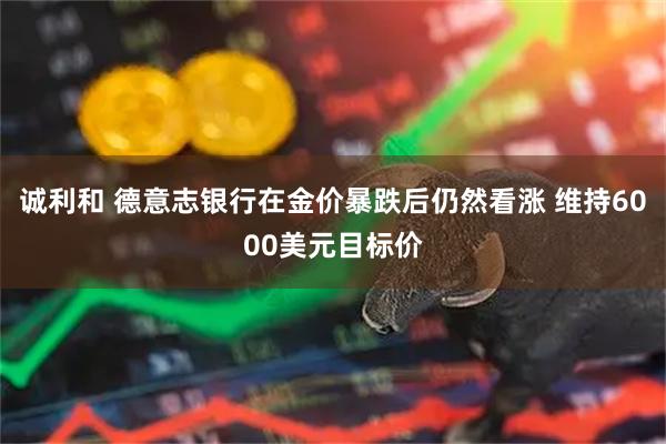 诚利和 德意志银行在金价暴跌后仍然看涨 维持6000美元目标价