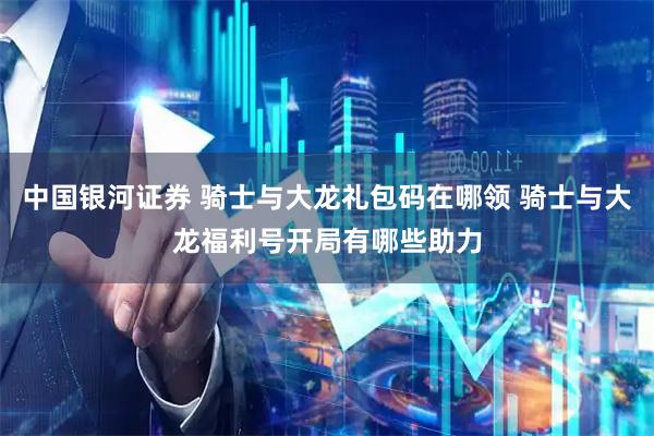 中国银河证券 骑士与大龙礼包码在哪领 骑士与大龙福利号开局有哪些助力