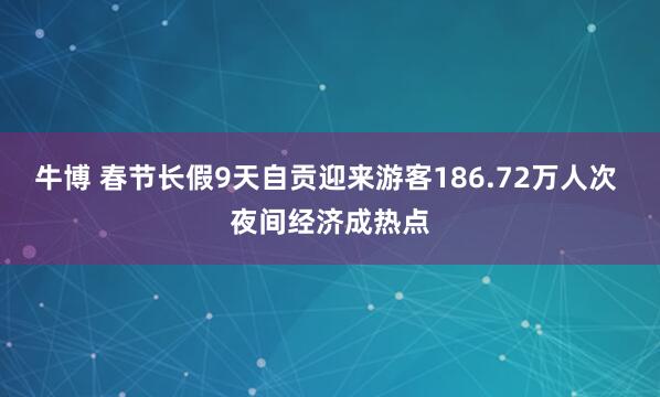 牛博 春节长假9天自贡迎来游客186.72万人次 夜间经济成热点
