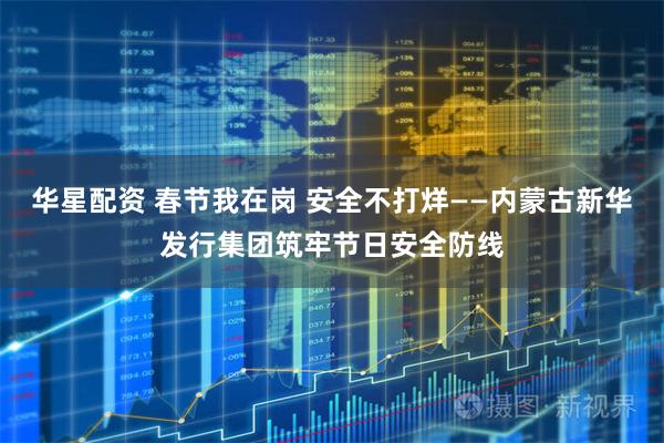 华星配资 春节我在岗 安全不打烊——内蒙古新华发行集团筑牢节日安全防线