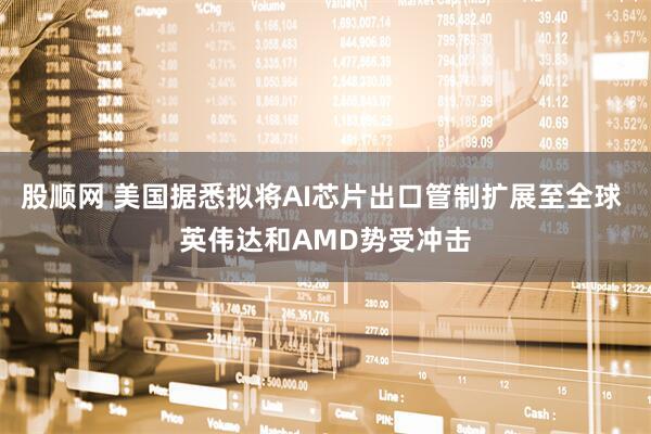 股顺网 美国据悉拟将AI芯片出口管制扩展至全球 英伟达和AMD势受冲击