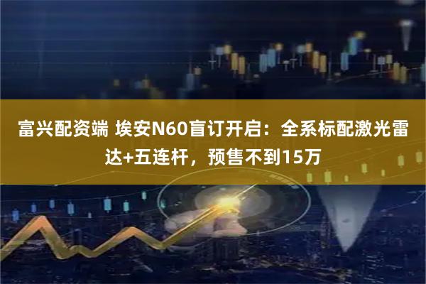 富兴配资端 埃安N60盲订开启：全系标配激光雷达+五连杆，预售不到15万