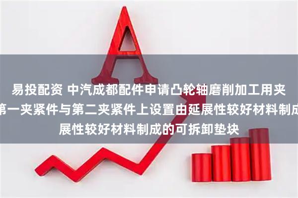 易投配资 中汽成都配件申请凸轮轴磨削加工用夹持装置专利，第一夹紧件与第二夹紧件上设置由延展性较好材料制成的可拆卸垫块