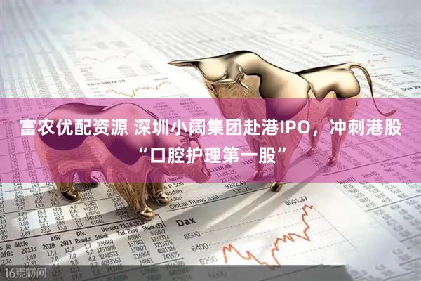 富农优配资源 深圳小阔集团赴港IPO，冲刺港股“口腔护理第一股”
