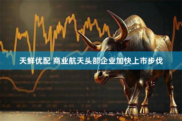 天鲜优配 商业航天头部企业加快上市步伐