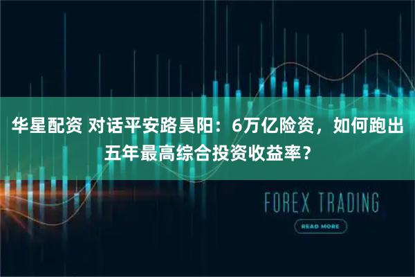 华星配资 对话平安路昊阳：6万亿险资，如何跑出五年最高综合投资收益率？