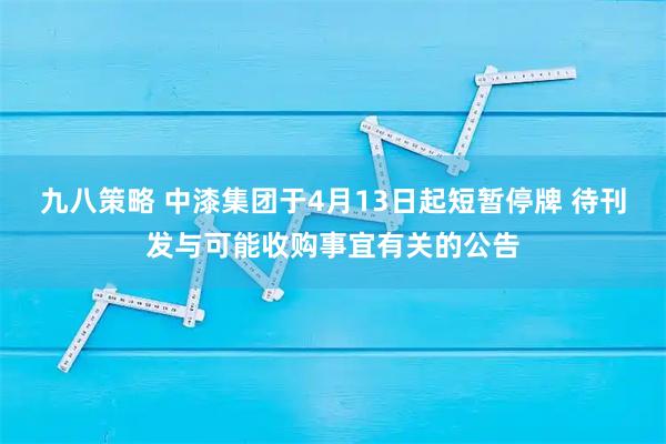 九八策略 中漆集团于4月13日起短暂停牌 待刊发与可能收购事宜有关的公告
