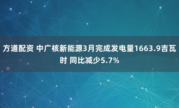 方道配资 中广核新能源3月完成发电量1663.9吉瓦时 同比减少5.7%