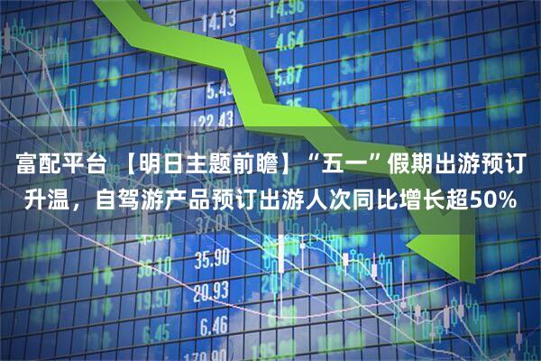 富配平台 【明日主题前瞻】“五一”假期出游预订升温，自驾游产品预订出游人次同比增长超50%