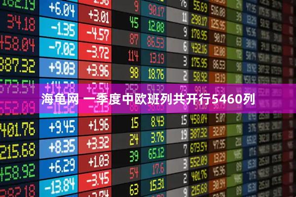 海龟网 一季度中欧班列共开行5460列