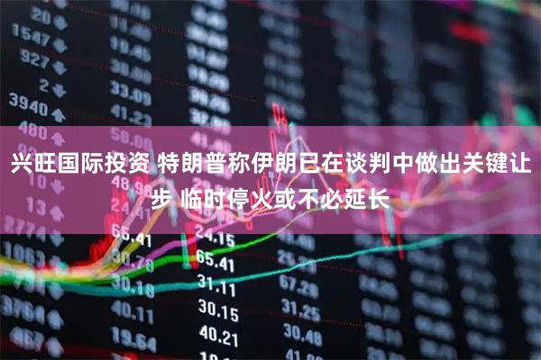 兴旺国际投资 特朗普称伊朗已在谈判中做出关键让步 临时停火或不必延长