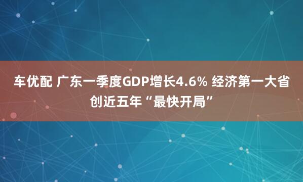 车优配 广东一季度GDP增长4.6% 经济第一大省创近五年“最快开局”