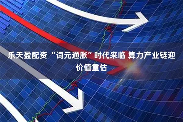 乐天盈配资 “词元通胀”时代来临 算力产业链迎价值重估