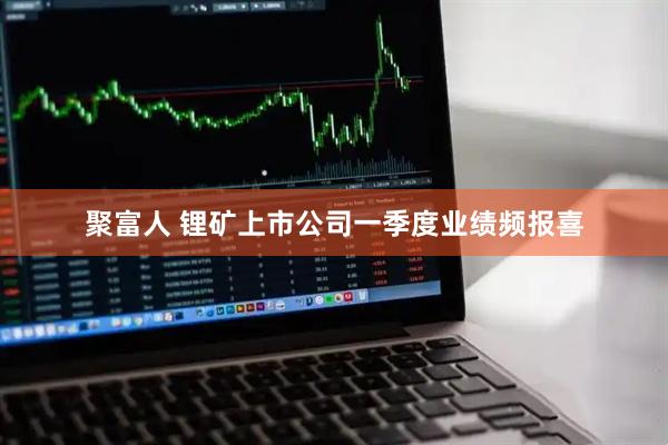 聚富人 锂矿上市公司一季度业绩频报喜