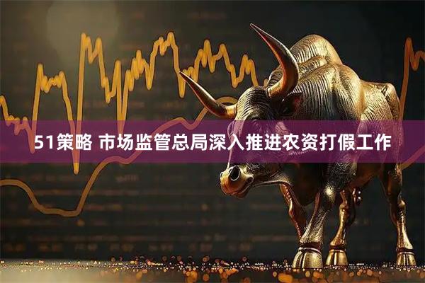 51策略 市场监管总局深入推进农资打假工作
