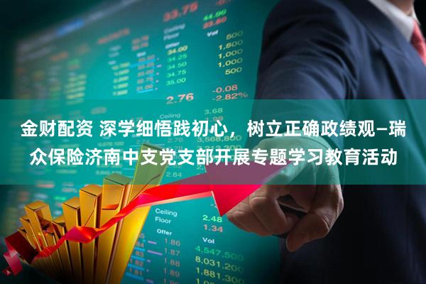 金财配资 深学细悟践初心，树立正确政绩观—瑞众保险济南中支党支部开展专题学习教育活动