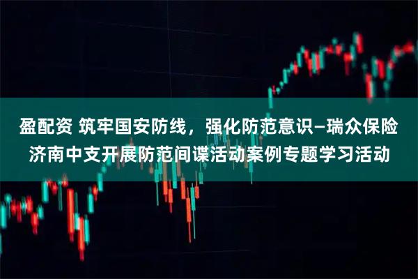 盈配资 筑牢国安防线，强化防范意识—瑞众保险济南中支开展防范间谍活动案例专题学习活动